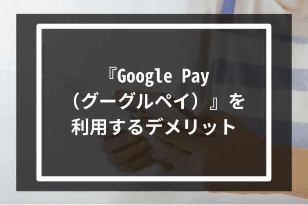 『Google Pay（グーグルペイ）』利用のデメリット3選