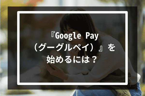 『Google Pay（グーグルペイ）』を始めるには？