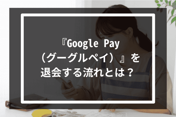 『Google Pay（グーグルペイ）』を退会する流れとは？