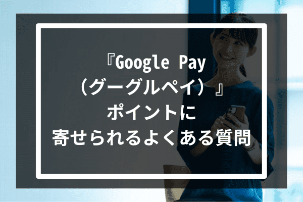 『Google Pay（グーグルペイ）』ポイントに寄せられるよくある質問