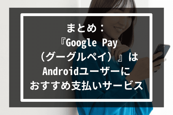 まとめ：『Google Pay（グーグルペイ）』はAndroidユーザーにおすすめ支払いサービス