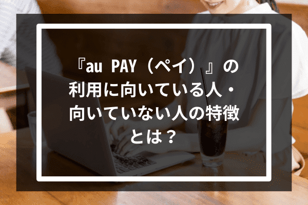 『au PAY（ペイ）』の利用に向いている人・向いていない人の特徴とは？