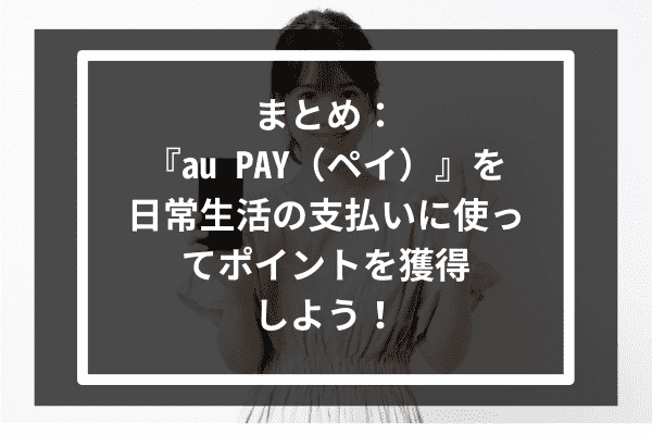 まとめ：『au PAY（ペイ）』を日常生活の支払いに使ってポイントを獲得しよう！
