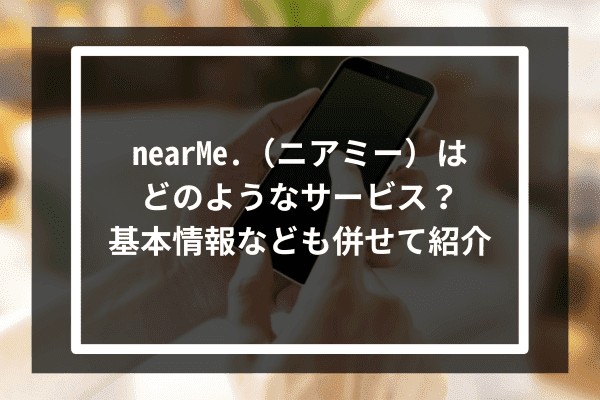 NearMeはどのようなサービス？基本情報なども併せて紹介