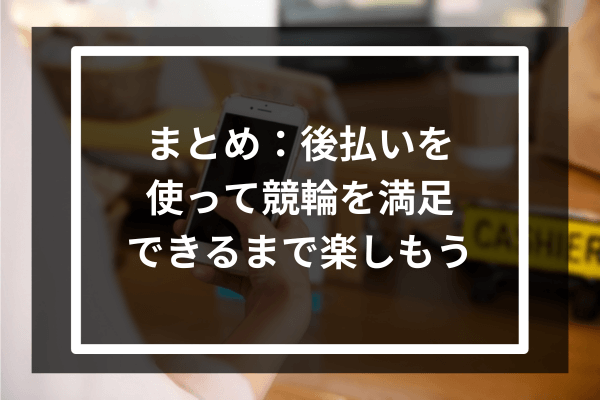 まとめ：後払いを使って競輪を満足できるまで楽しもう