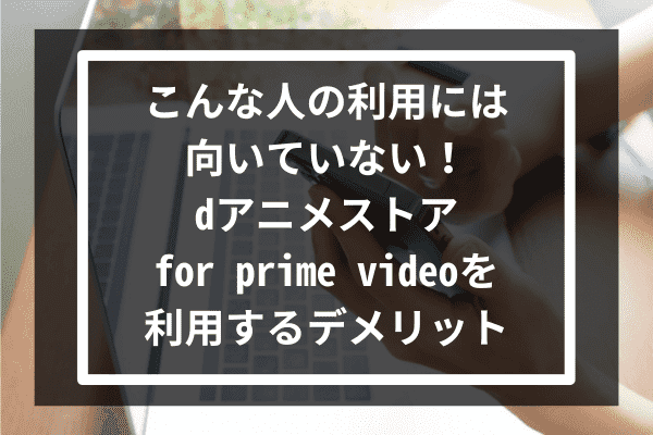 こんな人の利用には向いていない！dアニメストア for prime videoを利用するデメリット3選