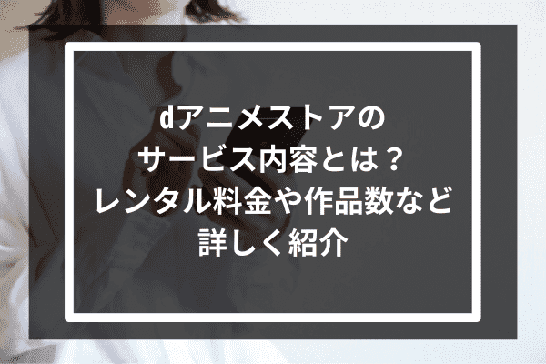 dアニメストアのサービス内容とは？レンタル料金や作品数など詳しく紹介